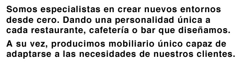 Somos especialistas en crear nuevos entornos desde cero. Dando una personalidad única a cada restaurante, cafetería o bar que diseñamos. A su vez, producimos mobiliario único capaz de adaptarse a las necesidades de nuestros clientes.